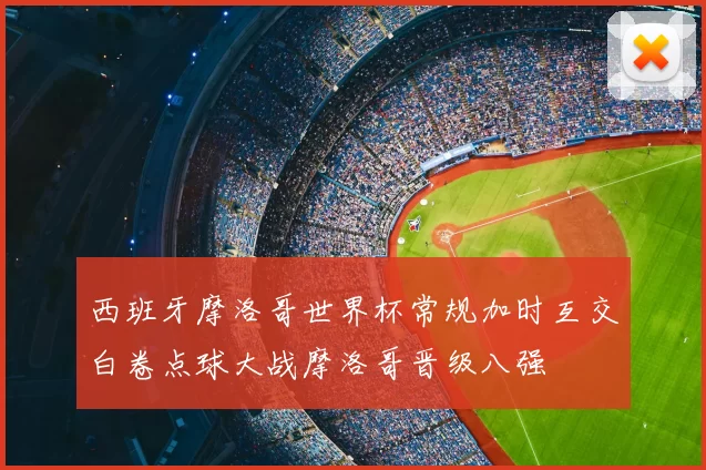 西班牙摩洛哥世界杯常规加时互交白卷点球大战摩洛哥晋级八强