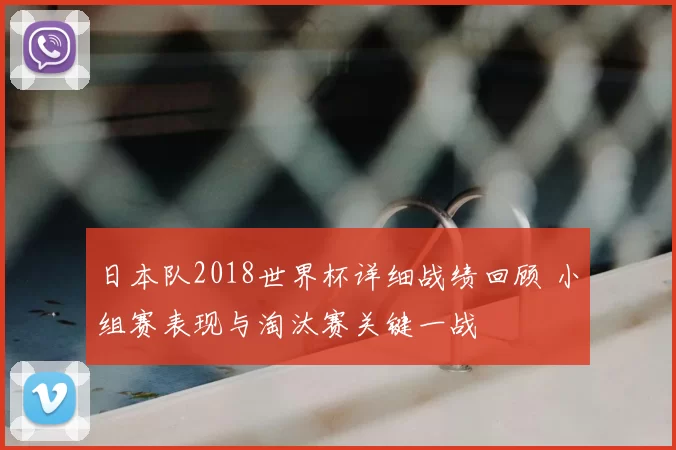 日本队2018世界杯详细战绩回顾 小组赛表现与淘汰赛关键一战