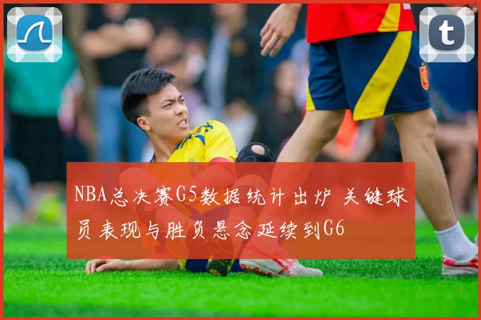 NBA总决赛G5数据统计出炉 关键球员表现与胜负悬念延续到G6