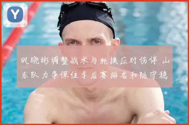 巩晓彬调整战术与轮换应对伤停 山东队力争保住季后赛排名和防守稳定