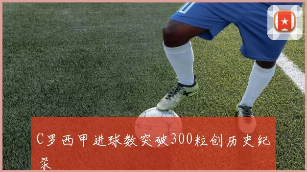 C罗西甲进球数突破300粒创历史纪录