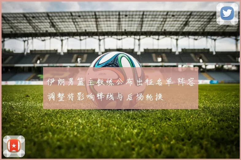 伊朗男篮主教练公布出征名单 阵容调整将影响锋线与后场轮换