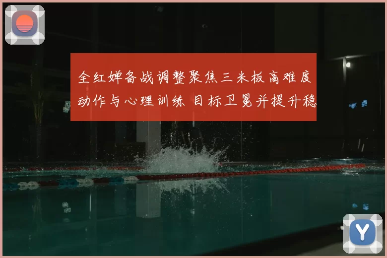 全红婵备战调整聚焦三米板高难度动作与心理训练 目标卫冕并提升稳定性