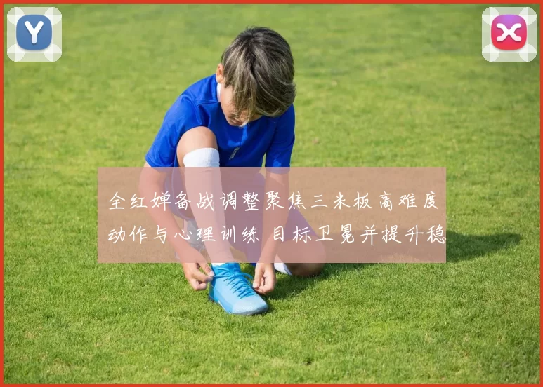 全红婵备战调整聚焦三米板高难度动作与心理训练 目标卫冕并提升稳定性