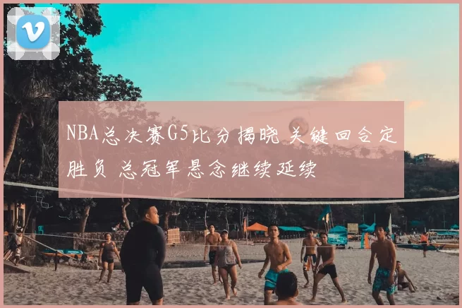 NBA总决赛G5比分揭晓 关键回合定胜负 总冠军悬念继续延续