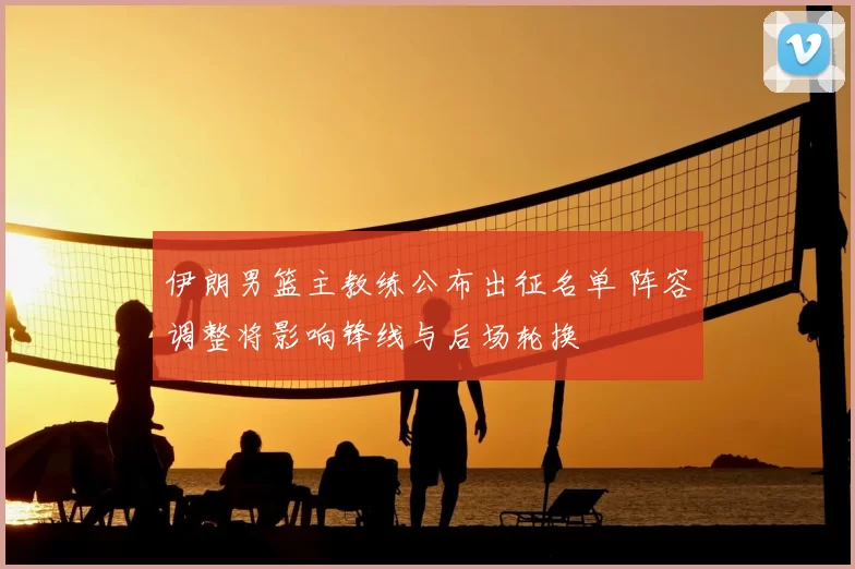 伊朗男篮主教练公布出征名单 阵容调整将影响锋线与后场轮换