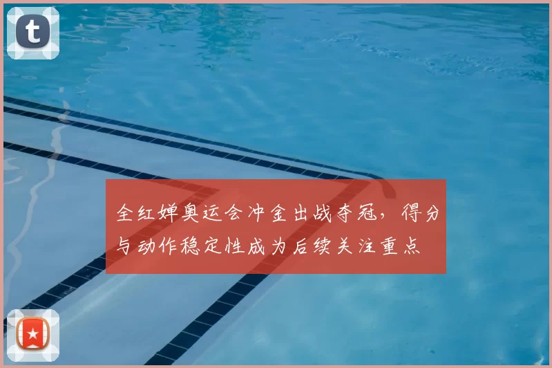 全红婵奥运会冲金出战夺冠，得分与动作稳定性成为后续关注重点