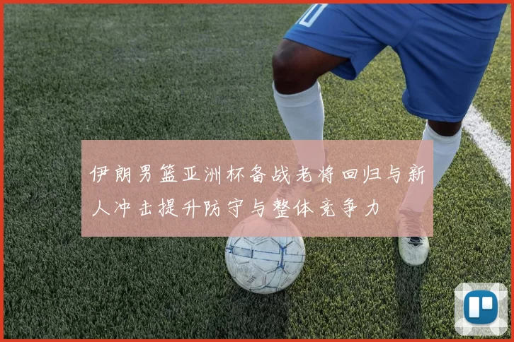 伊朗男篮亚洲杯备战老将回归与新人冲击提升防守与整体竞争力