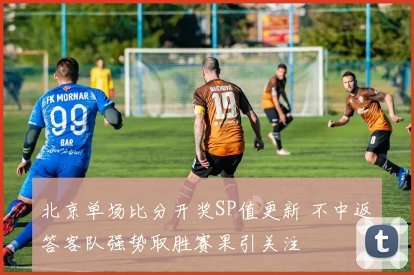 北京单场比分开奖SP值更新 不中返答客队强势取胜赛果引关注