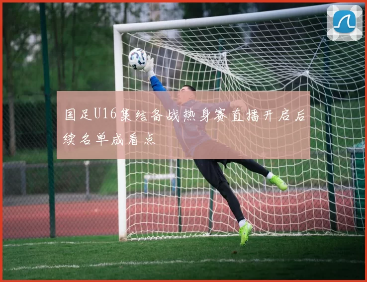 国足U16集结备战热身赛直播开启后续名单成看点