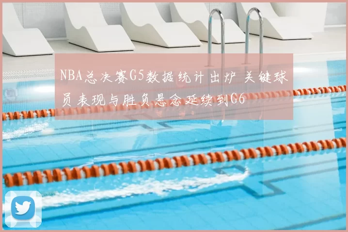 NBA总决赛G5数据统计出炉 关键球员表现与胜负悬念延续到G6