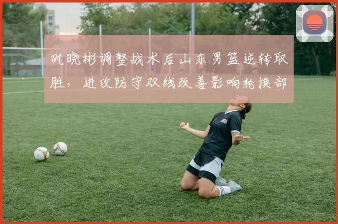 巩晓彬调整战术后山东男篮逆转取胜，进攻防守双线改善影响轮换部署